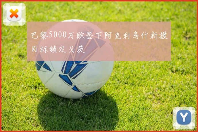 巴黎5000万欧签下阿克利乌什新援目标锁定戈茨